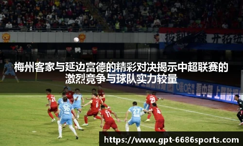 梅州客家与延边富德的精彩对决揭示中超联赛的激烈竞争与球队实力较量