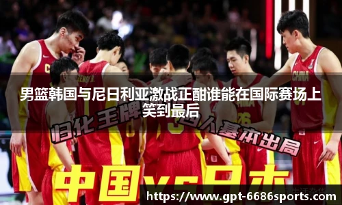 男篮韩国与尼日利亚激战正酣谁能在国际赛场上笑到最后