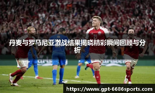 丹麦与罗马尼亚激战结果揭晓精彩瞬间回顾与分析